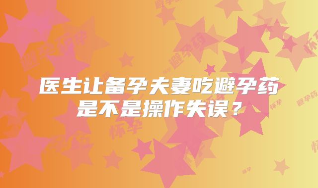医生让备孕夫妻吃避孕药是不是操作失误?