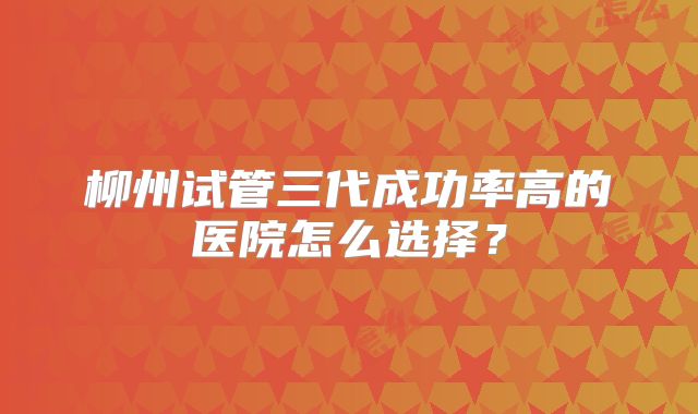 柳州试管三代成功率高的医院怎么选择?