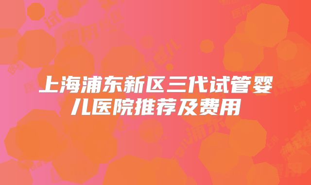 上海浦东新区三代试管婴儿医院推荐及费用