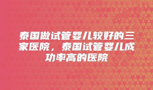 泰国做试管婴儿较好的三家医院,泰国试管婴儿成功率高的医院