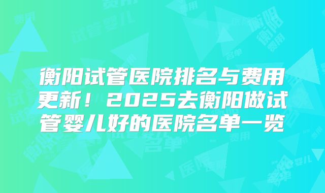 衡阳试管医院排名与费用更新！2025去衡阳做试管婴儿好的医院名单一览