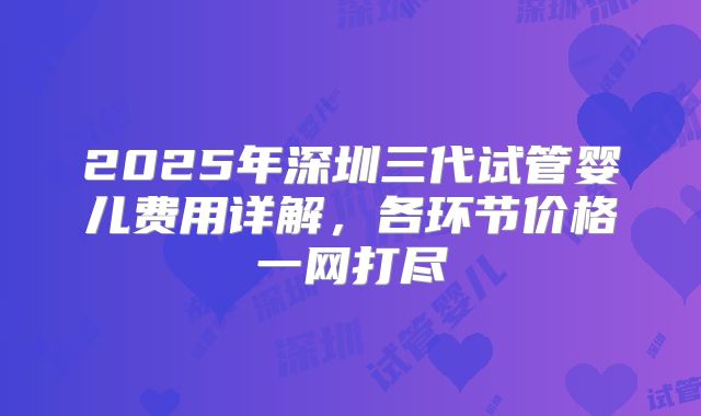2025年深圳三代试管婴儿费用详解,各环节价格一网打尽