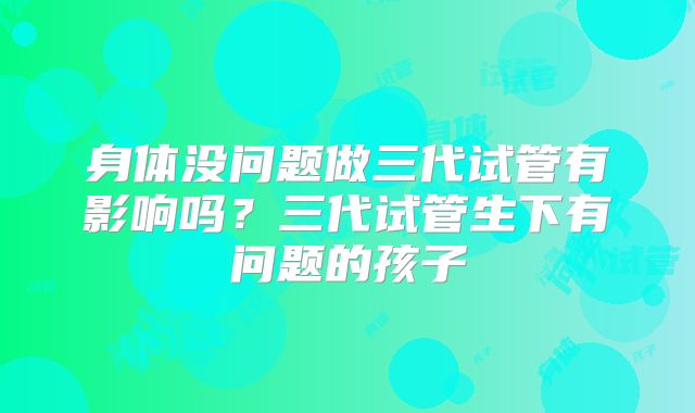 身体没问题做三代试管有影响吗？三代试管生下有问题的孩子