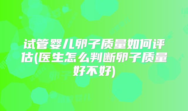 试管婴儿卵子质量如何评估(医生怎么判断卵子质量好不好)