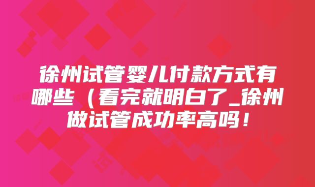 徐州试管婴儿付款方式有哪些(看完就明白了_徐州做试管成功率高吗!