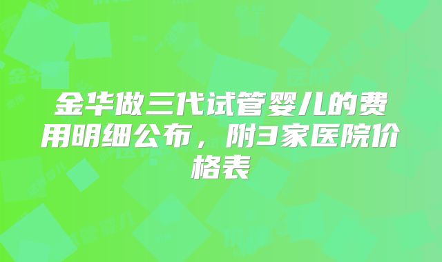 金华做三代试管婴儿的费用明细公布，附3家医院价格表