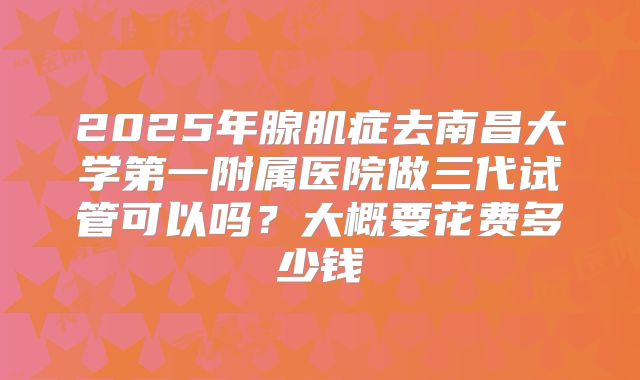 2025年腺肌症去南昌大学第一附属医院做三代试管可以吗?大概要花费多少钱