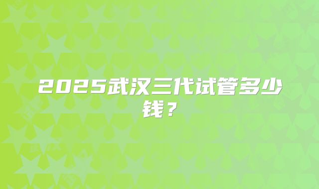2025武汉三代试管多少钱?