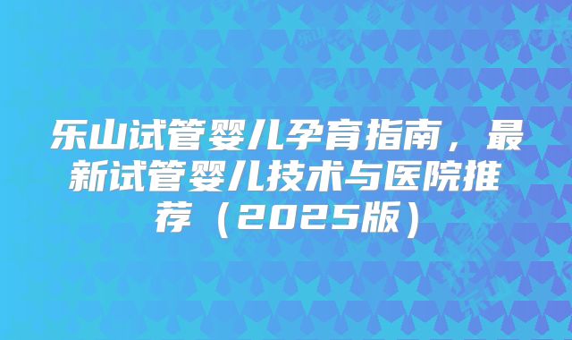 乐山试管婴儿孕育指南,最新试管婴儿技术与医院推荐(2025版)