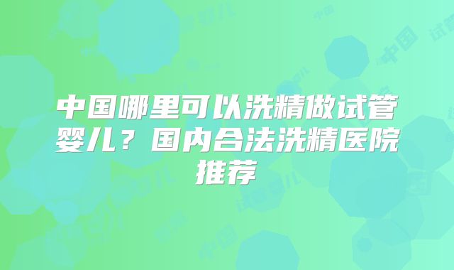 中国哪里可以洗精做试管婴儿?国内合法洗精医院推荐