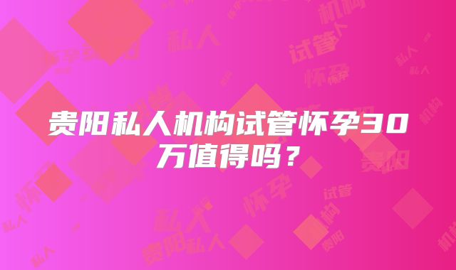 贵阳私人机构试管怀孕30万值得吗？