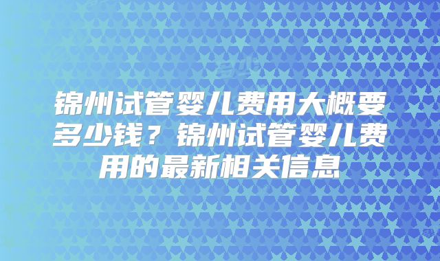 锦州试管婴儿费用大概要多少钱？锦州试管婴儿费用的最新相关信息