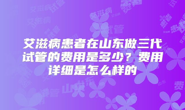 艾滋病患者在山东做三代试管的费用是多少？费用详细是怎么样的