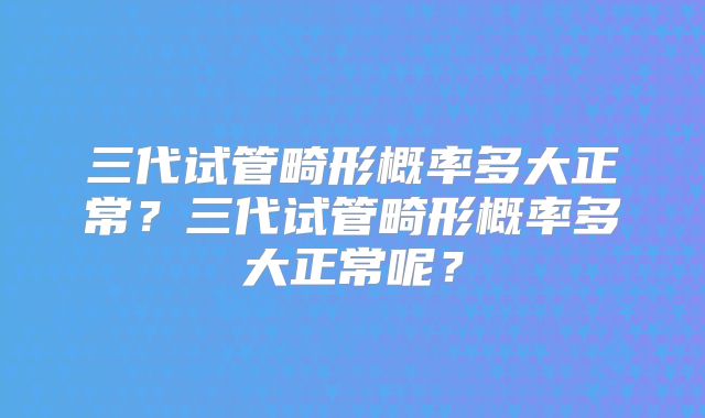 三代试管畸形概率多大正常？三代试管畸形概率多大正常呢？