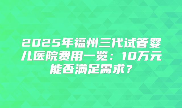 2025年福州三代试管婴儿医院费用一览:10万元能否满足需求?