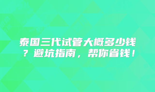 泰国三代试管大概多少钱?避坑指南,帮你省钱!