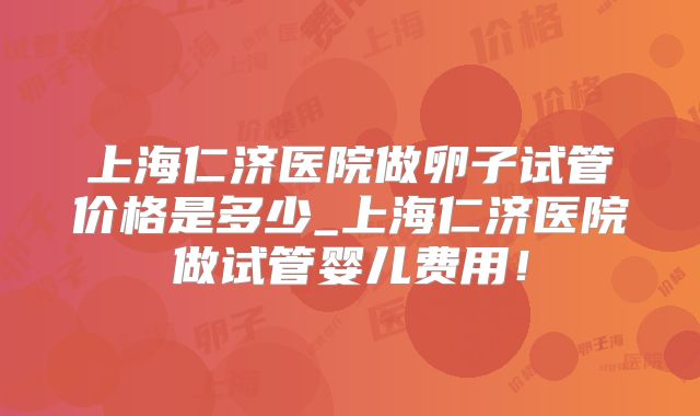 上海仁济医院做卵子试管价格是多少_上海仁济医院做试管婴儿费用!