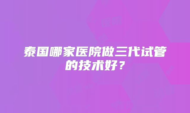 泰国哪家医院做三代试管的技术好?