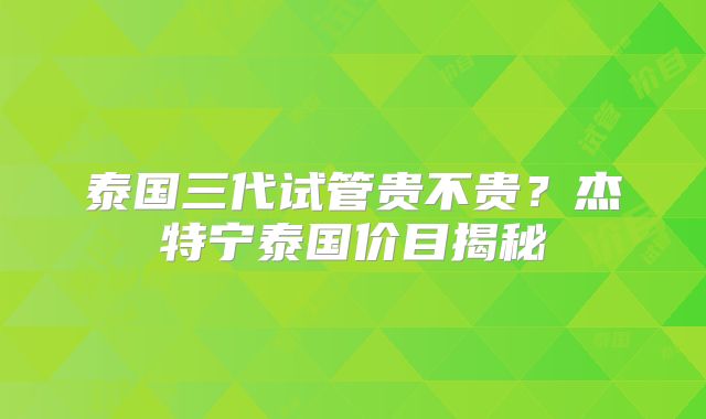 泰国三代试管贵不贵?杰特宁泰国价目揭秘
