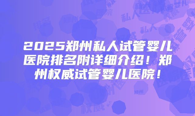 2025郑州私人试管婴儿医院排名附详细介绍！郑州权威试管婴儿医院！