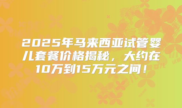 2025年马来西亚试管婴儿套餐价格揭秘,大约在10万到15万元之间!