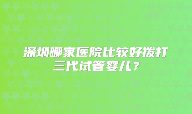 深圳哪家医院比较好拨打三代试管婴儿?