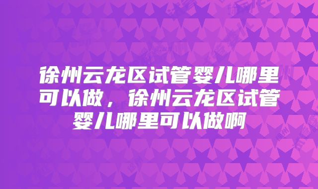 徐州云龙区试管婴儿哪里可以做，徐州云龙区试管婴儿哪里可以做啊