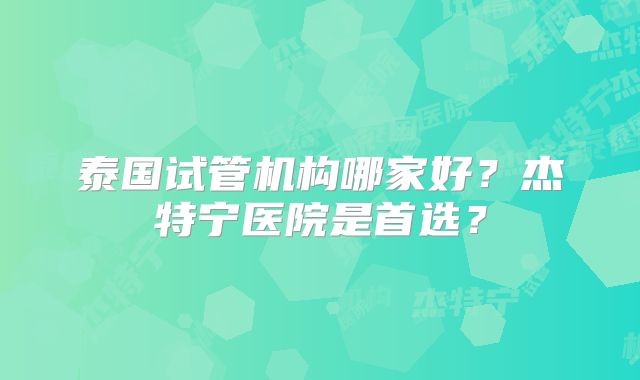 泰国试管机构哪家好？杰特宁医院是首选？