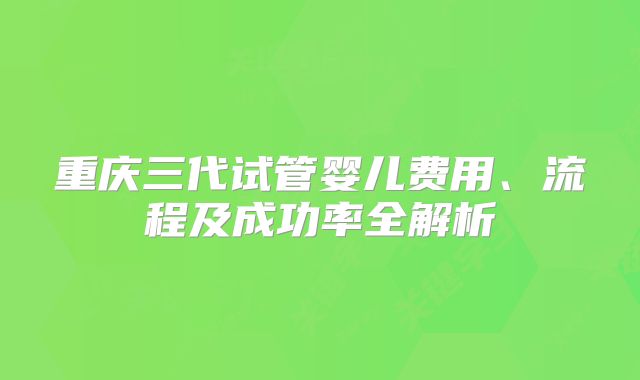 重庆三代试管婴儿费用、流程及成功率全解析