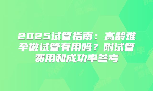 2025试管指南:高龄难孕做试管有用吗?附试管费用和成功率参考