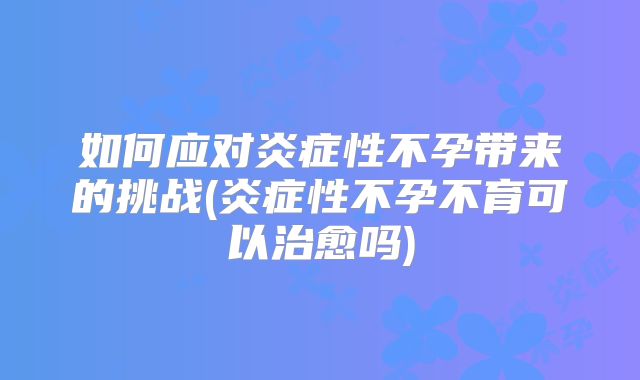 如何应对炎症性不孕带来的挑战(炎症性不孕不育可以治愈吗)