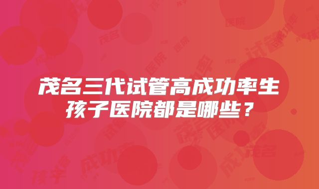 茂名三代试管高成功率生孩子医院都是哪些？