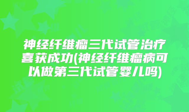 神经纤维瘤三代试管治疗喜获成功(神经纤维瘤病可以做第三代试管婴儿吗)