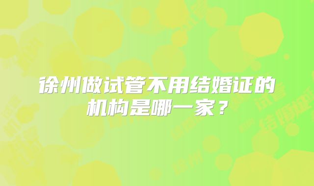 徐州做试管不用结婚证的机构是哪一家?