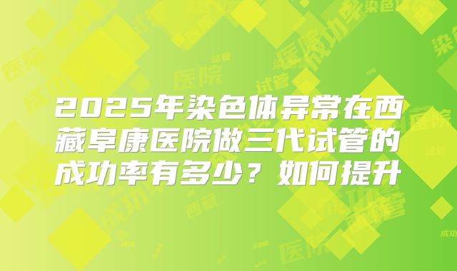 2025年染色体异常在西藏阜康医院做三代试管的成功率有多少?如何提升