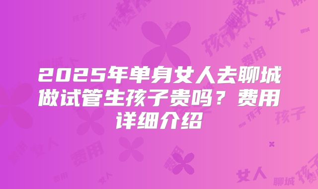 2025年单身女人去聊城做试管生孩子贵吗？费用详细介绍
