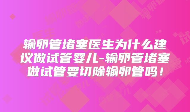 输卵管堵塞医生为什么建议做试管婴儿-输卵管堵塞做试管要切除输卵管吗！