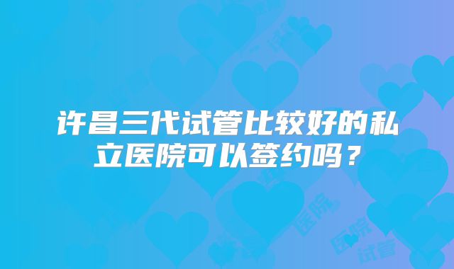 许昌三代试管比较好的私立医院可以签约吗?