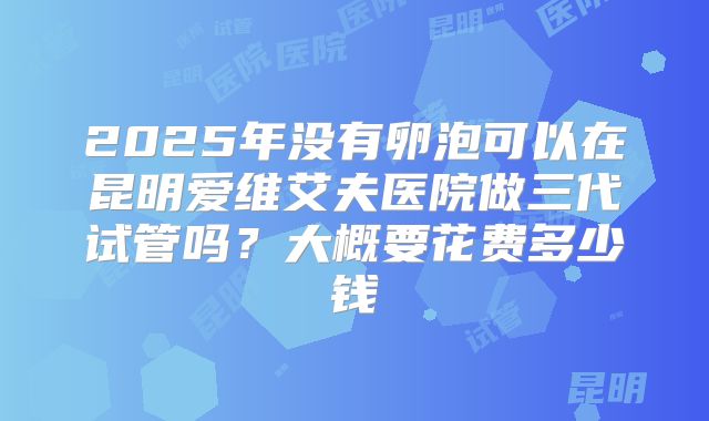 2025年没有卵泡可以在昆明爱维艾夫医院做三代试管吗?大概要花费多少钱