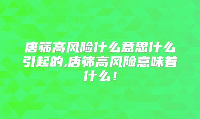唐筛高风险什么意思什么引起的,唐筛高风险意味着什么！
