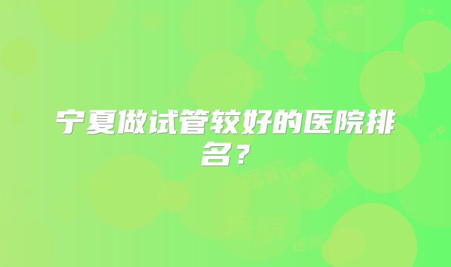 宁夏做试管较好的医院排名?