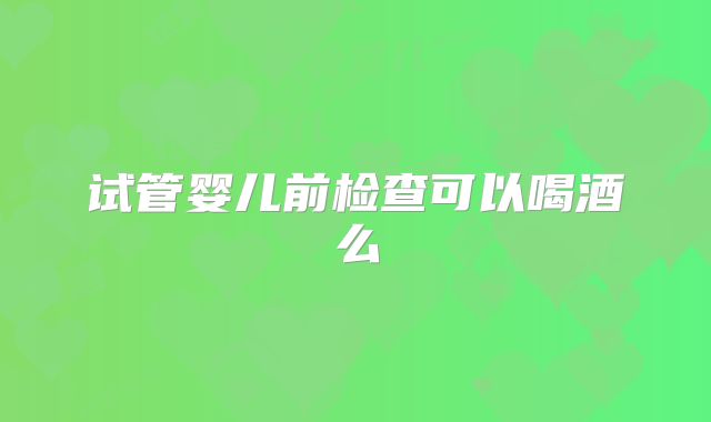 试管婴儿前检查可以喝酒么
