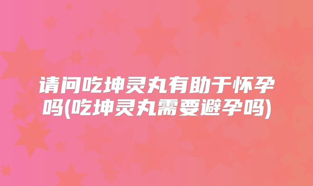 请问吃坤灵丸有助于怀孕吗(吃坤灵丸需要避孕吗)