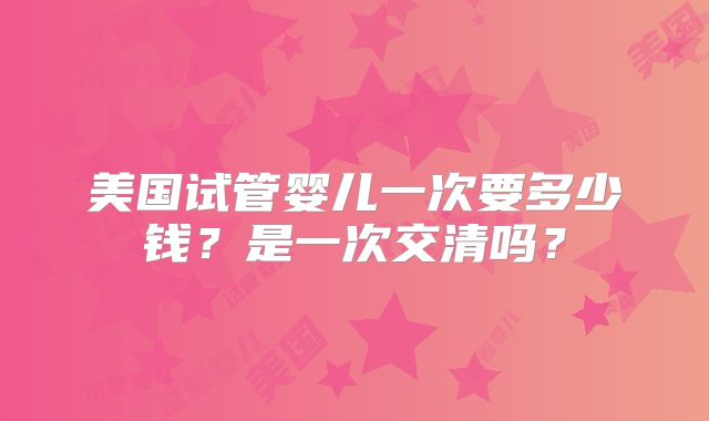 美国试管婴儿一次要多少钱？是一次交清吗？