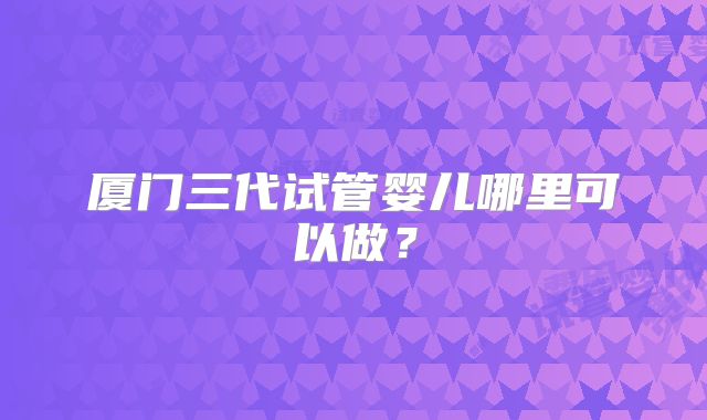 厦门三代试管婴儿哪里可以做？