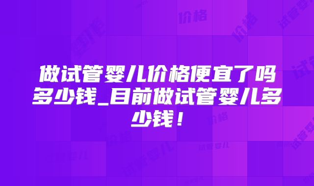 做试管婴儿价格便宜了吗多少钱_目前做试管婴儿多少钱！