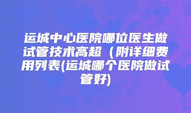 运城中心医院哪位医生做试管技术高超(附详细费用列表(运城哪个医院做试管好)