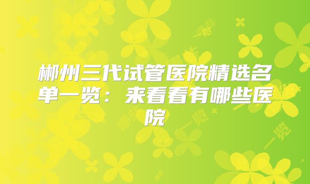 郴州三代试管医院精选名单一览：来看看有哪些医院