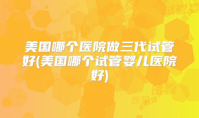 美国哪个医院做三代试管好(美国哪个试管婴儿医院好)