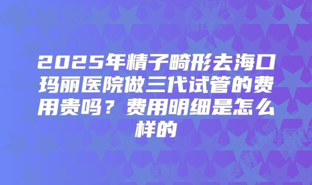 2025年精子畸形去海口玛丽医院做三代试管的费用贵吗？费用明细是怎么样的